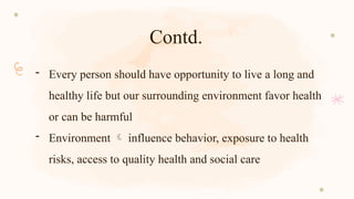 Contd.
- Every person should have opportunity to live a long and
healthy life but our surrounding environment favor health
or can be harmful
- Environment  influence behavior, exposure to health
risks, access to quality health and social care
 