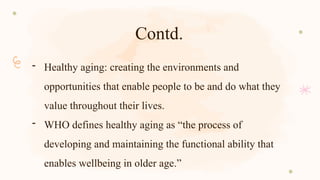 Contd.
- Healthy aging: creating the environments and
opportunities that enable people to be and do what they
value throughout their lives.
- WHO defines healthy aging as “the process of
developing and maintaining the functional ability that
enables wellbeing in older age.”
 