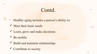 Contd.
- Healthy aging includes a person’s ability to:
 Meet their basic needs
 Learn, grow and make decisions
 Be mobile
 Build and maintain relationships
 Contribute to society
 