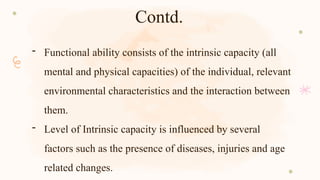 Contd.
- Functional ability consists of the intrinsic capacity (all
mental and physical capacities) of the individual, relevant
environmental characteristics and the interaction between
them.
- Level of Intrinsic capacity is influenced by several
factors such as the presence of diseases, injuries and age
related changes.
 