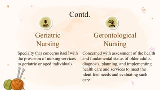 Contd.
Specialty that concerns itself with
the provision of nursing services
to geriatric or aged individuals.
Concerned with assessment of the health
and fundamental status of older adults;
diagnosis, planning, and implementing
health care and services to meet the
identified needs and evaluating such
care
Geriatric
Nursing
Gerontological
Nursing
 