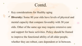 Contd.
- Key considerations for Healthy aging
 Diversity: Some 80 year olds have levels of physical and
mental capacity that compare favorably with 30 year
olds. Other of the same age may require extensive care
and support for basic activities. Policy should be framed
to improve the functional ability of all older people,
whether they are robust, care dependent or in between.
 