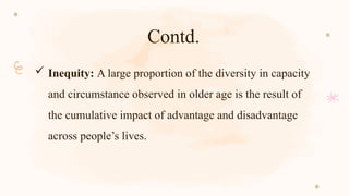 Contd.
 Inequity: A large proportion of the diversity in capacity
and circumstance observed in older age is the result of
the cumulative impact of advantage and disadvantage
across people’s lives.
 