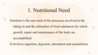 1. Nutritional Need
Nutrition is the sum total of the processes involved in the
taking in and the utilization of food substances by which
growth, repair and maintenance of the body are
accomplished.
It involves ingestion, digestion, absorption and assimilation.
 