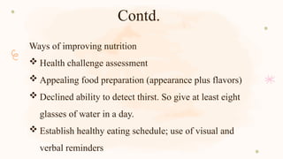Contd.
Ways of improving nutrition
 Health challenge assessment
 Appealing food preparation (appearance plus flavors)
 Declined ability to detect thirst. So give at least eight
glasses of water in a day.
 Establish healthy eating schedule; use of visual and
verbal reminders
 