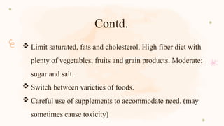Contd.
 Limit saturated, fats and cholesterol. High fiber diet with
plenty of vegetables, fruits and grain products. Moderate:
sugar and salt.
 Switch between varieties of foods.
 Careful use of supplements to accommodate need. (may
sometimes cause toxicity)
 