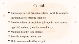 Contd.
 Encourage to visit dentist regularly (for ill fit dentures,
jaw pain, sores, missing teeth etc.)
 Monitor effects of medicines (change in taste, reduce
appetite) and notify doctor immediately.
 Maintain healthy food storage
 Provide adequate time to eat
 Help to maintain healthy weight
 