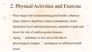 2. Physical Activities and Exercise
- Plays major role in maintaining good health, enhances
sleep, improve digestion, reduce constipation, lower
cholesterol level and blood pressure, maintain weight and
lower the risk of cardiovascular diseases.
- Aging  sedentary or less active life due to
physiological changes  predisposes to different health
issues
 
