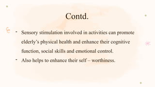 Contd.
- Sensory stimulation involved in activities can promote
elderly’s physical health and enhance their cognitive
function, social skills and emotional control.
- Also helps to enhance their self – worthiness.
 