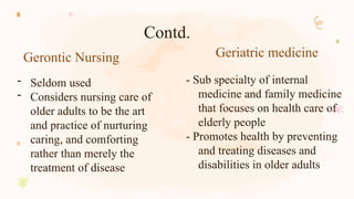Gerontic Nursing Geriatric medicine
- Seldom used
- Considers nursing care of
older adults to be the art
and practice of nurturing
caring, and comforting
rather than merely the
treatment of disease
- Sub specialty of internal
medicine and family medicine
that focuses on health care of
elderly people
- Promotes health by preventing
and treating diseases and
disabilities in older adults
Contd.
 