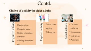 Contd.
Choice of activity in older adults
Cognitive
activity
• Playing chess
• Computer game
• Reality orientation
activities
• Reading newspaper
etc.
Physical
activity
• Fitness class
• Jogging
• Walking etc.
Social
activity
• Tea time
gathering
• Group game
• Visit group
• Picnic etc.
 