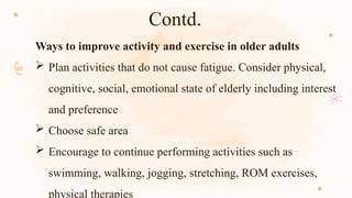 Contd.
Ways to improve activity and exercise in older adults
 Plan activities that do not cause fatigue. Consider physical,
cognitive, social, emotional state of elderly including interest
and preference
 Choose safe area
 Encourage to continue performing activities such as
swimming, walking, jogging, stretching, ROM exercises,
physical therapies
 
