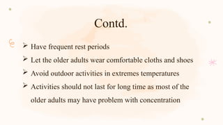 Contd.
 Have frequent rest periods
 Let the older adults wear comfortable cloths and shoes
 Avoid outdoor activities in extremes temperatures
 Activities should not last for long time as most of the
older adults may have problem with concentration
 