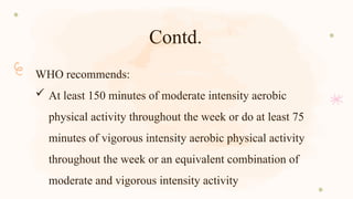 Contd.
WHO recommends:
 At least 150 minutes of moderate intensity aerobic
physical activity throughout the week or do at least 75
minutes of vigorous intensity aerobic physical activity
throughout the week or an equivalent combination of
moderate and vigorous intensity activity
 