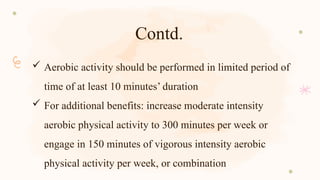 Contd.
 Aerobic activity should be performed in limited period of
time of at least 10 minutes’ duration
 For additional benefits: increase moderate intensity
aerobic physical activity to 300 minutes per week or
engage in 150 minutes of vigorous intensity aerobic
physical activity per week, or combination
 