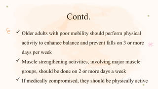 Contd.
 Older adults with poor mobility should perform physical
activity to enhance balance and prevent falls on 3 or more
days per week
 Muscle strengthening activities, involving major muscle
groups, should be done on 2 or more days a week
 If medically compromised, they should be physically active
 