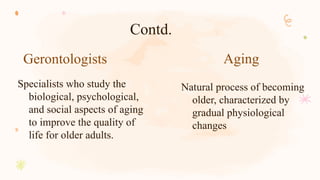 Gerontologists Aging
Specialists who study the
biological, psychological,
and social aspects of aging
to improve the quality of
life for older adults.
Natural process of becoming
older, characterized by
gradual physiological
changes
Contd.
 