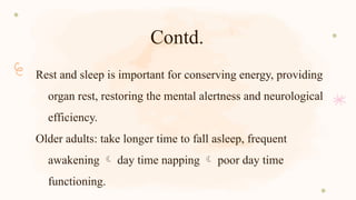 Contd.
Rest and sleep is important for conserving energy, providing
organ rest, restoring the mental alertness and neurological
efficiency.
Older adults: take longer time to fall asleep, frequent
awakening  day time napping  poor day time
functioning.
 