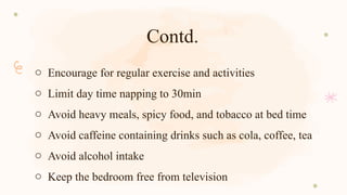 Contd.
o Encourage for regular exercise and activities
o Limit day time napping to 30min
o Avoid heavy meals, spicy food, and tobacco at bed time
o Avoid caffeine containing drinks such as cola, coffee, tea
o Avoid alcohol intake
o Keep the bedroom free from television
 