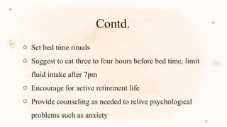 Contd.
o Set bed time rituals
o Suggest to eat three to four hours before bed time, limit
fluid intake after 7pm
o Encourage for active retirement life
o Provide counseling as needed to relive psychological
problems such as anxiety
 