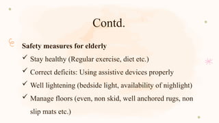 Contd.
Safety measures for elderly
 Stay healthy (Regular exercise, diet etc.)
 Correct deficits: Using assistive devices properly
 Well lightening (bedside light, availability of nighlight)
 Manage floors (even, non skid, well anchored rugs, non
slip mats etc.)
 