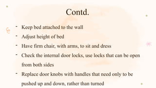 Contd.
- Keep bed attached to the wall
- Adjust height of bed
- Have firm chair, with arms, to sit and dress
- Check the internal door locks, use locks that can be open
from both sides
- Replace door knobs with handles that need only to be
pushed up and down, rather than turned
 