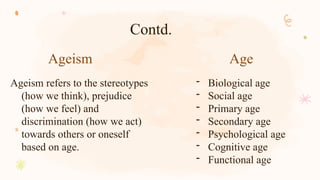 Ageism Age
Ageism refers to the stereotypes
(how we think), prejudice
(how we feel) and
discrimination (how we act)
towards others or oneself
based on age.
- Biological age
- Social age
- Primary age
- Secondary age
- Psychological age
- Cognitive age
- Functional age
Contd.
 