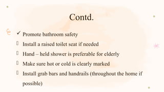 Contd.
 Promote bathroom safety
- Install a raised toilet seat if needed
- Hand – held shower is preferable for elderly
- Make sure hot or cold is clearly marked
- Install grab bars and handrails (throughout the home if
possible)
 