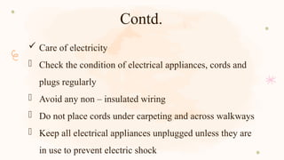 Contd.
 Care of electricity
- Check the condition of electrical appliances, cords and
plugs regularly
- Avoid any non – insulated wiring
- Do not place cords under carpeting and across walkways
- Keep all electrical appliances unplugged unless they are
in use to prevent electric shock
 
