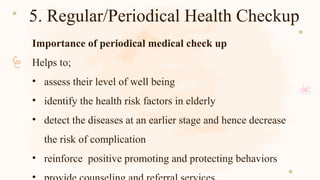 5. Regular/Periodical Health Checkup
Importance of periodical medical check up
Helps to;
• assess their level of well being
• identify the health risk factors in elderly
• detect the diseases at an earlier stage and hence decrease
the risk of complication
• reinforce positive promoting and protecting behaviors
 