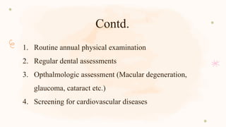 Contd.
1. Routine annual physical examination
2. Regular dental assessments
3. Opthalmologic assessment (Macular degeneration,
glaucoma, cataract etc.)
4. Screening for cardiovascular diseases
 