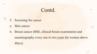 Contd.
5. Screening for cancer
a. Skin cancer
b. Breast cancer (BSE, clinical breast examination and
mammography every one to two years for women above
40yrs)
 