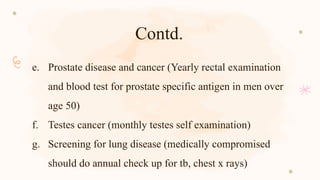 Contd.
e. Prostate disease and cancer (Yearly rectal examination
and blood test for prostate specific antigen in men over
age 50)
f. Testes cancer (monthly testes self examination)
g. Screening for lung disease (medically compromised
should do annual check up for tb, chest x rays)
 