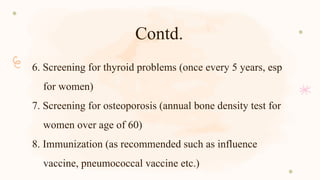 Contd.
6. Screening for thyroid problems (once every 5 years, esp
for women)
7. Screening for osteoporosis (annual bone density test for
women over age of 60)
8. Immunization (as recommended such as influence
vaccine, pneumococcal vaccine etc.)
 