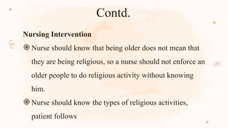 Contd.
Nursing Intervention
֍Nurse should know that being older does not mean that
they are being religious, so a nurse should not enforce an
older people to do religious activity without knowing
him.
֍Nurse should know the types of religious activities,
patient follows
 