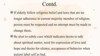 Contd.
֍If elderly follow religious belief and laws that are no
longer adherence to current majority member of religion,
person must be respected and no attempt must be made to
change them.
֍Be alert to subtle cues which indicates desire to talk
about spiritual matter, need for expression of love and
hope and desire for silence, acceptance of behavior when
patient label self as bad.
 