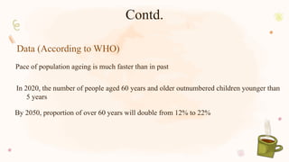 Pace of population ageing is much faster than in past
Contd.
By 2050, proportion of over 60 years will double from 12% to 22%
Data (According to WHO)
In 2020, the number of people aged 60 years and older outnumbered children younger than
5 years
 