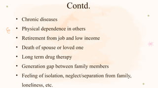 Contd.
• Chronic diseases
• Physical dependence in others
• Retirement from job and low income
• Death of spouse or loved one
• Long term drug therapy
• Generation gap between family members
• Feeling of isolation, neglect/separation from family,
loneliness, etc.
 