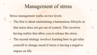 Management of stress
Stress management works on two levels
- The first is about maintaining a harmonious lifestyle so
that stress does not get out of control. This involves
having outlets that allow you to release the stress.
- The second strategy involves learning how to get relax
yourself or change mood if stress is having a negative
impact on life.
 