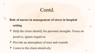 Contd.
Role of nurses in management of stress in hospital
setting
 Help the client identify his personal strengths. Focus on
positive, ignore negatives
 Provide an atmosphere of trust and warmth
 Listen to the client attentively
 