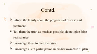 Contd.
 Inform the family about the prognosis of disease and
treatment
 Tell them the truth as mush as possible; do not give false
reassurance
 Encourage them to face the crisis
 Encourage client participation in his/her own care of plan
 