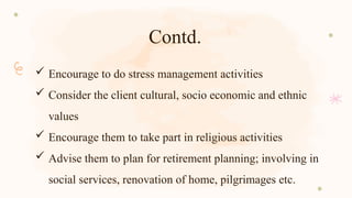 Contd.
 Encourage to do stress management activities
 Consider the client cultural, socio economic and ethnic
values
 Encourage them to take part in religious activities
 Advise them to plan for retirement planning; involving in
social services, renovation of home, pilgrimages etc.
 