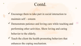 Contd.
 Encourage them to take part in social interaction to
maintain self – esteem
 Demonstrate patience and loving care while teaching and
performing other activities. Show loving and caring
behavior to the elderly.
 Teach the client the health promoting behaviors that
enhances the coping mechanism.
 