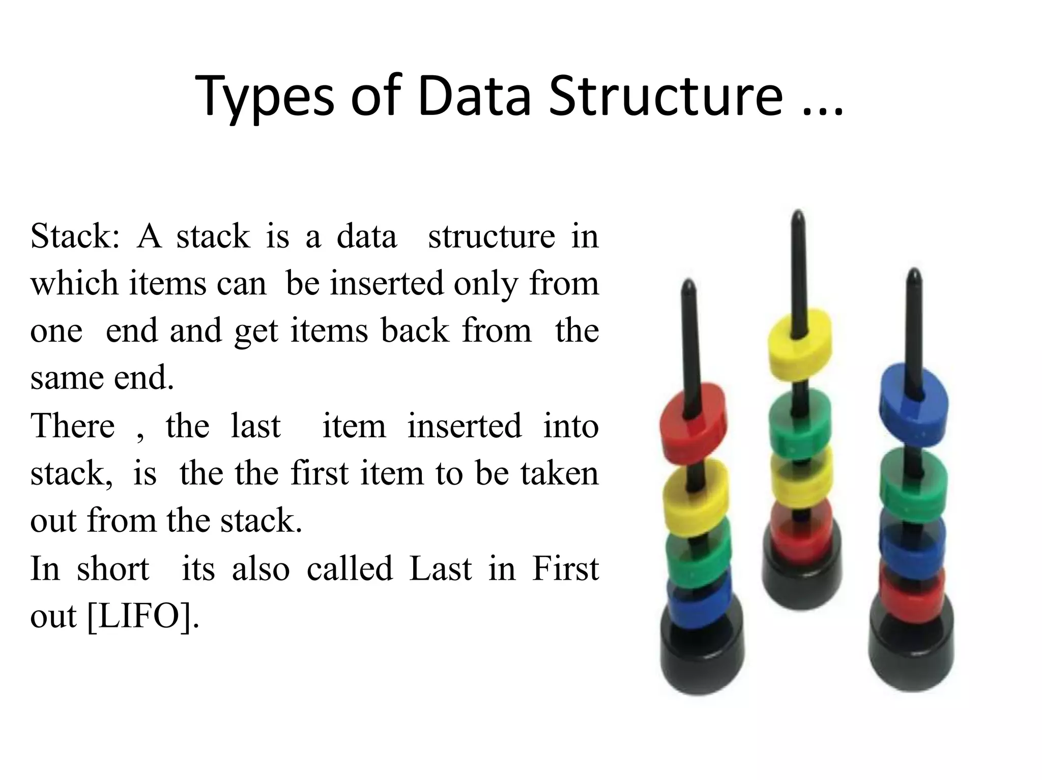 Types of Data Structure ...
Stack: A stack is a data structure in
which items can be inserted only from
one end and get items back from the
same end.
There , the last item inserted into
stack, is the the first item to be taken
out from the stack.
In short its also called Last in First
out [LIFO].
zaid shabbir
 