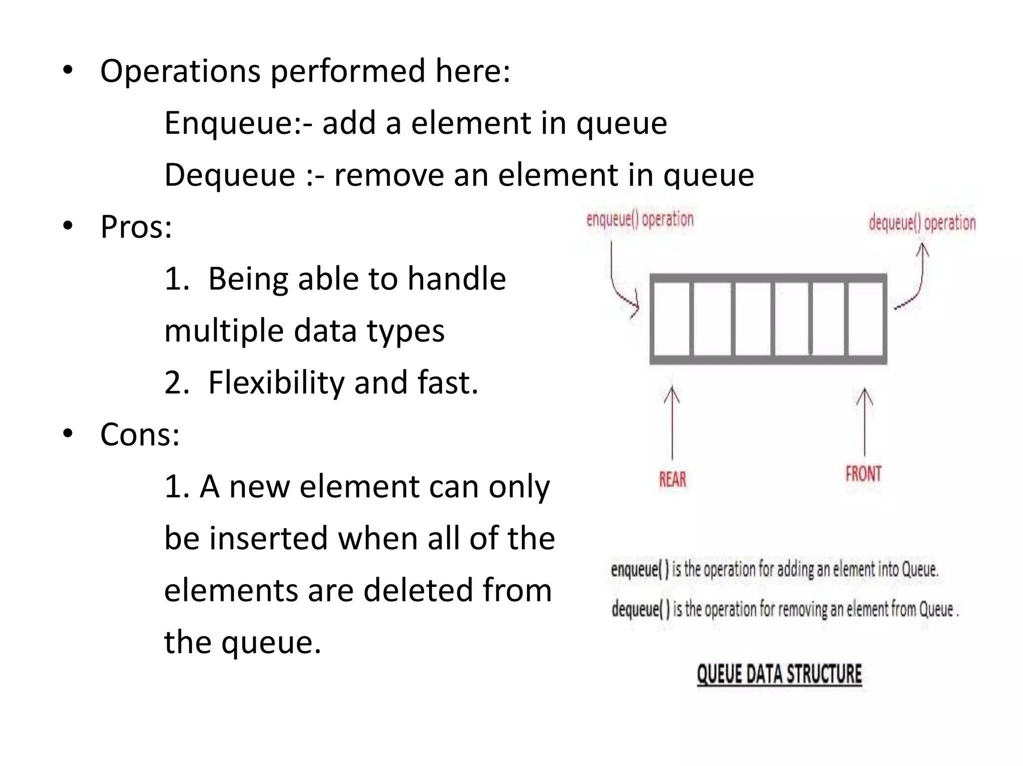 • Operations performed here:
Enqueue:- add a element in queue
Dequeue :- remove an element in queue
• Pros:
1. Being able to handle
multiple data types
2. Flexibility and fast.
• Cons:
1. A new element can only
be inserted when all of the
elements are deleted from
the queue.
 