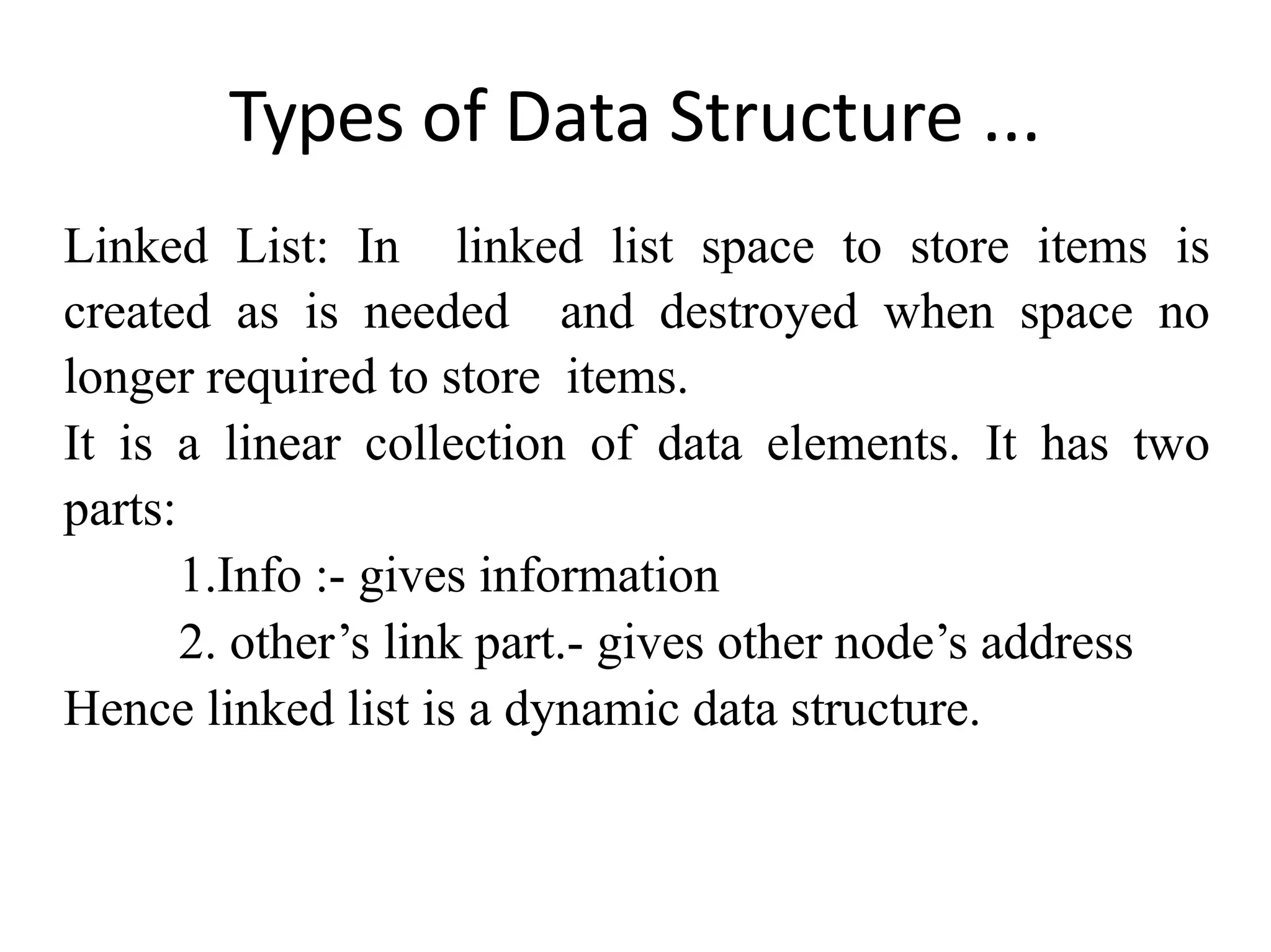 Types of Data Structure ...
Linked List: In linked list space to store items is
created as is needed and destroyed when space no
longer required to store items.
It is a linear collection of data elements. It has two
parts:
1.Info :- gives information
2. other’s link part.- gives other node’s address
Hence linked list is a dynamic data structure.
 