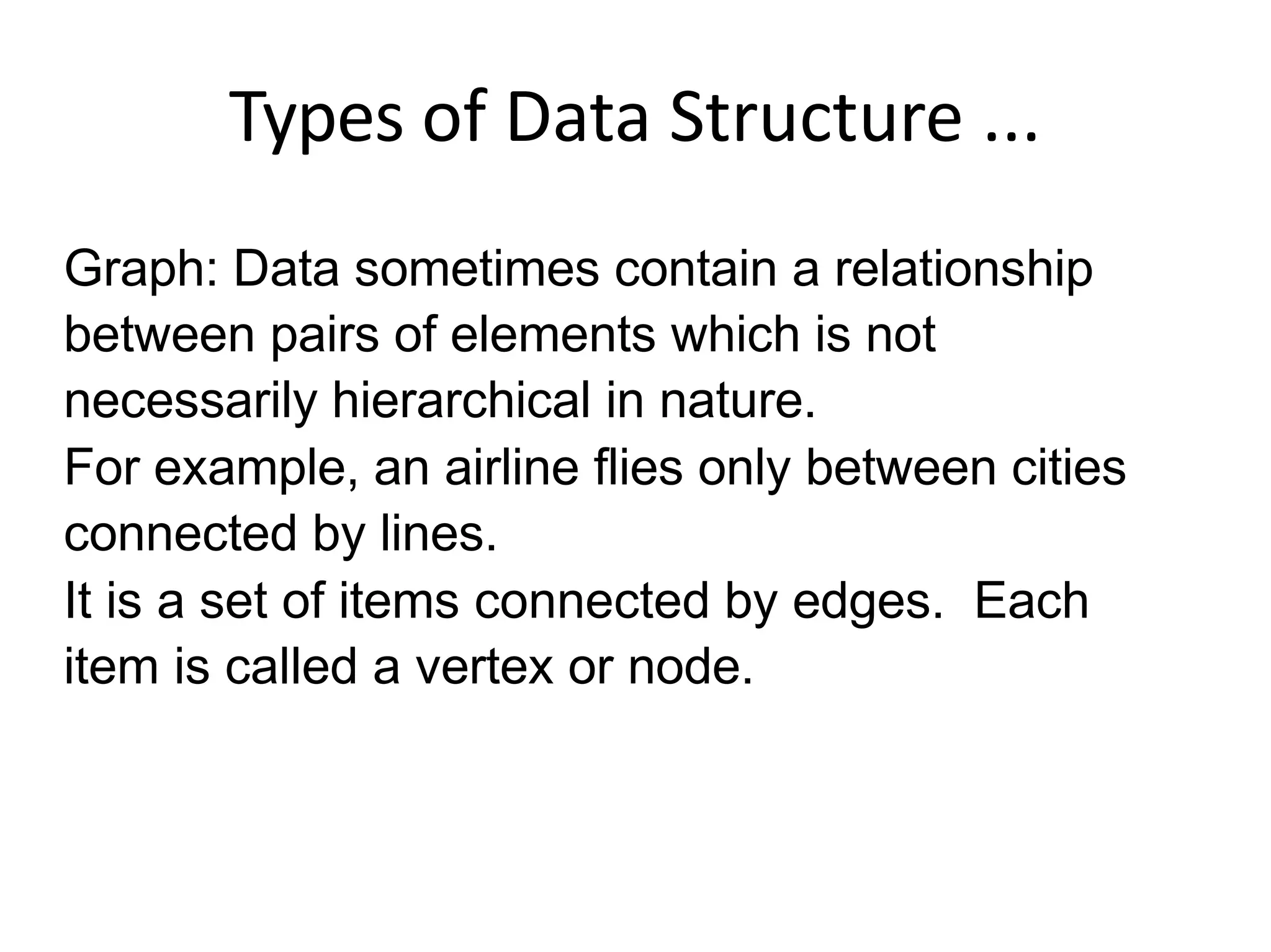 Types of Data Structure ...
Graph: Data sometimes contain a relationship
between pairs of elements which is not
necessarily hierarchical in nature.
For example, an airline flies only between cities
connected by lines.
It is a set of items connected by edges. Each
item is called a vertex or node.
 