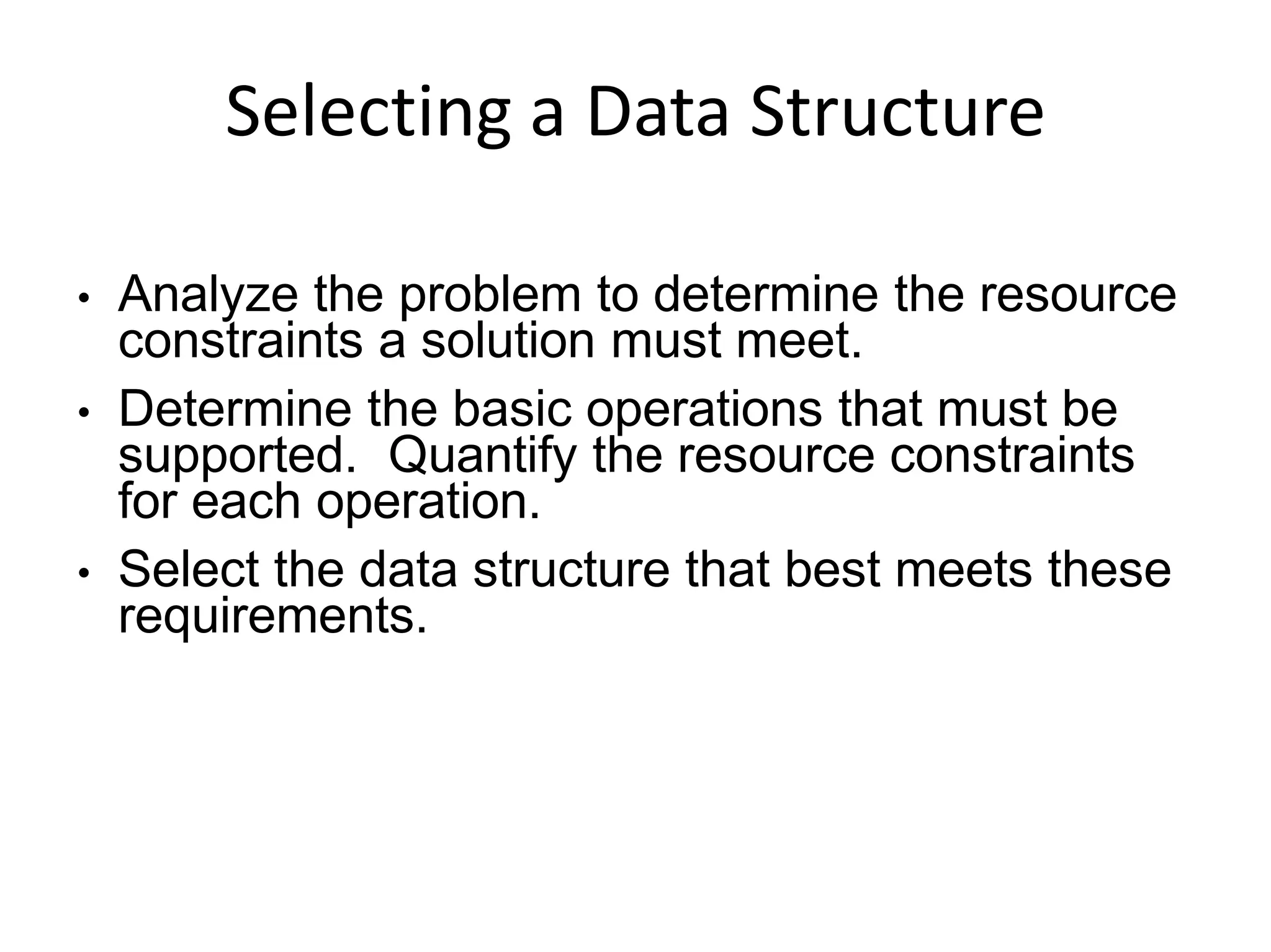 Selecting a Data Structure
●
●
●
Analyze the problem to determine the resource
constraints a solution must meet.
Determine the basic operations that must be
supported. Quantify the resource constraints
for each operation.
Select the data structure that best meets these
requirements.
 
