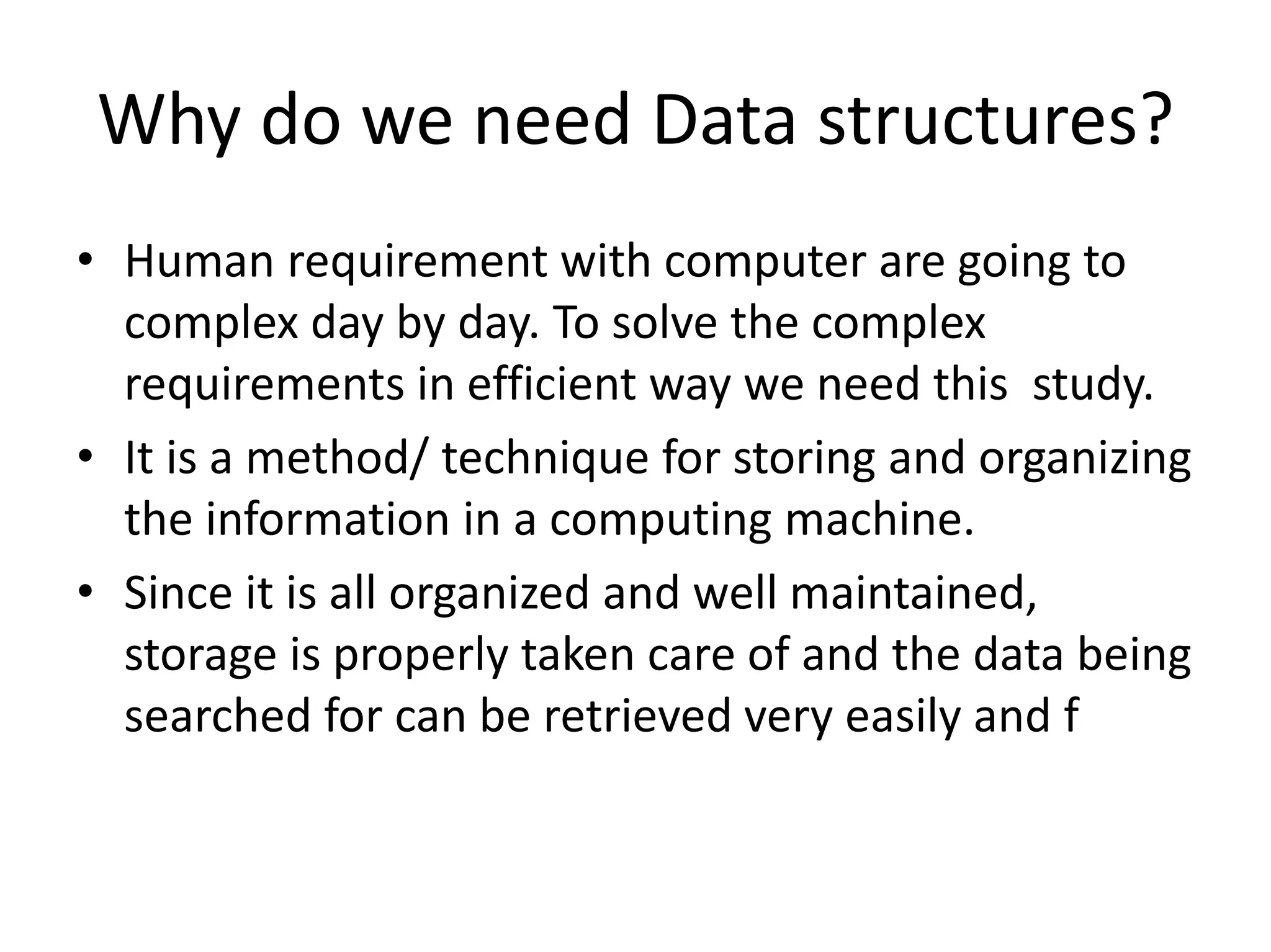 Why do we need Data structures?
• Human requirement with computer are going to
complex day by day. To solve the complex
requirements in efficient way we need this study.
• It is a method/ technique for storing and organizing
the information in a computing machine.
• Since it is all organized and well maintained,
storage is properly taken care of and the data being
searched for can be retrieved very easily and f
 