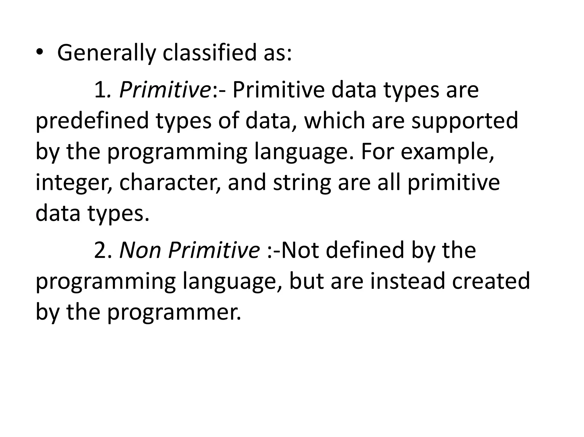 • Generally classified as:
1. Primitive:- Primitive data types are
predefined types of data, which are supported
by the programming language. For example,
integer, character, and string are all primitive
data types.
2. Non Primitive :-Not defined by the
programming language, but are instead created
by the programmer.
 